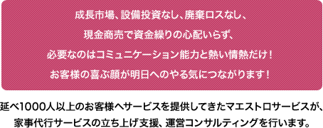 成長市場、設備投資なし、廃棄ロスなし、現金商売で資金繰りの心配いらず、必要なのはコミュニケーション能力と熱い情熱だけ！ お客様の喜ぶ顔が明日へのやる気につながります！ 延べ1000人以上のお客様へサービスを提供してきたマエストロサービスが、家事代行サービスの立ち上げ支援、運営コンサルティングを行います。